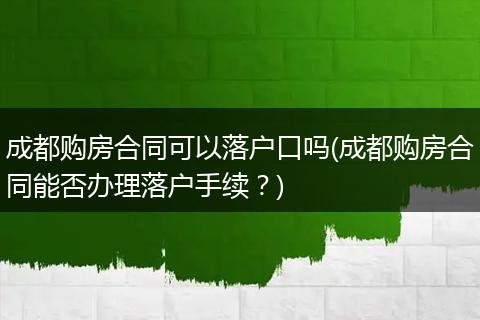 成都购房合同可以落户口吗(成都购房合同能否办理落户手续？)