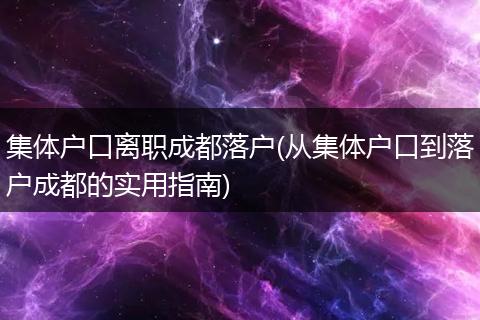 集体户口离职成都落户(从集体户口到落户成都的实用指南)