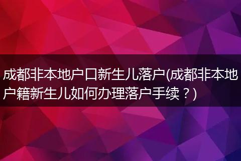 成都非本地户口新生儿落户(成都非本地户籍新生儿如何办理落户手续？)