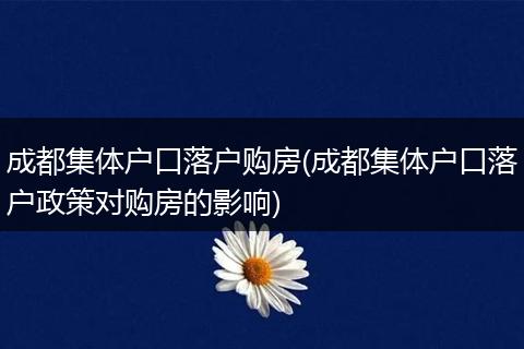 成都集体户口落户购房(成都集体户口落户政策对购房的影响)