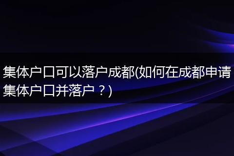 集体户口可以落户成都(如何在成都申请集体户口并落户？)