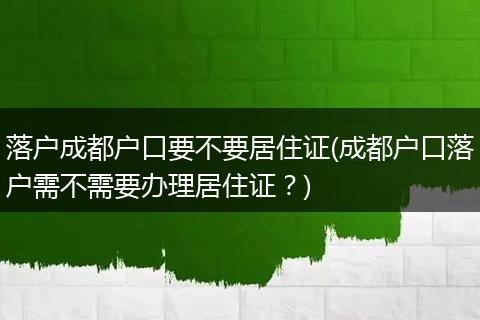 落户成都户口要不要居住证(成都户口落户需不需要办理居住证？)