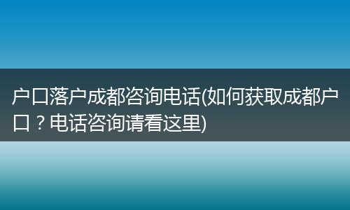 户口落户成都咨询电话(如何获取成都户口？电话咨询请看这里)