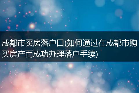 成都市买房落户口(如何通过在成都市购买房产而成功办理落户手续)