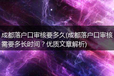 成都落户口审核要多久(成都落户口审核需要多长时间？优质文章解析)