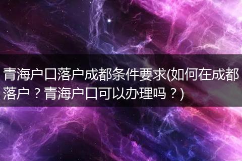 青海户口落户成都条件要求(如何在成都落户？青海户口可以办理吗？)