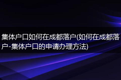 集体户口如何在成都落户(如何在成都落户-集体户口的申请办理方法)