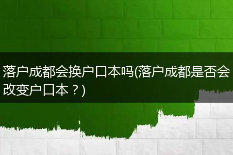 落户成都会换户口本吗(落户成都是否会改变户口本?)