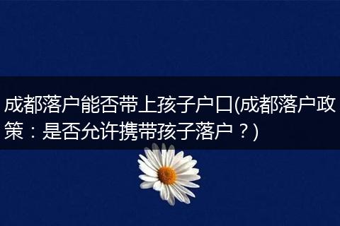 成都落户能否带上孩子户口(成都落户政策：是否允许携带孩子落户？)