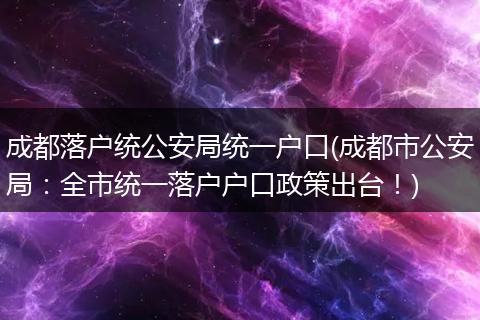 成都落户统公安局统一户口(成都市公安局:全市统一落户户口政策出台!)