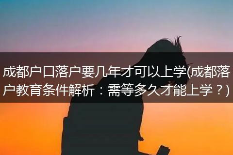 成都户口落户要几年才可以上学(成都落户教育条件解析：需等多久才能上学？)