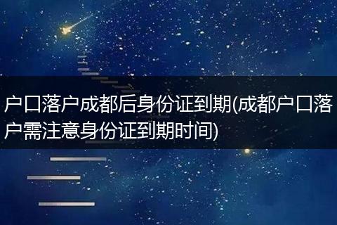 户口落户成都后身份证到期(成都户口落户需注意身份证到期时间)
