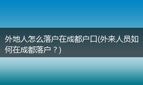 外地人怎么落户在成都户口(外来人员如何在成都落户？)