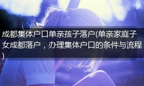 成都集体户口单亲孩子落户(单亲家庭子女成都落户，办理集体户口的条件与流程)
