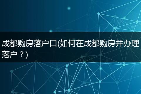 成都购房落户口(如何在成都购房并办理落户？)