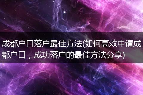 成都户口落户最佳方法(如何高效申请成都户口，成功落户的最佳方法分享)
