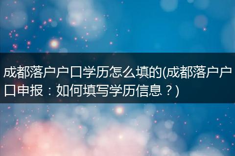 成都落户户口学历怎么填的(成都落户户口申报：如何填写学历信息？)