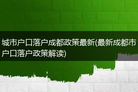 城市户口落户成都政策最新(最新成都市户口落户政策解读)