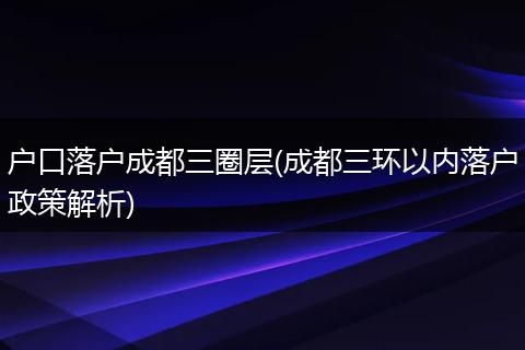 户口落户成都三圈层(成都三环以内落户政策解析)