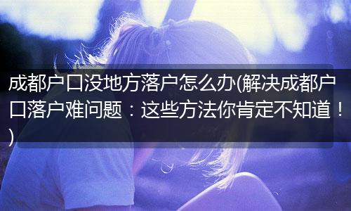 成都户口没地方落户怎么办(解决成都户口落户难问题：这些方法你肯定不知道！)