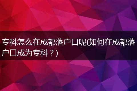 专科怎么在成都落户口呢(如何在成都落户口成为专科？)