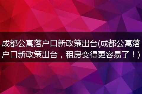 成都公寓落户口新政策出台(成都公寓落户口新政策出台，租房变得更容易了！)