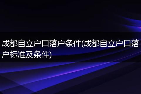 成都自立户口落户条件(成都自立户口落户标准及条件)