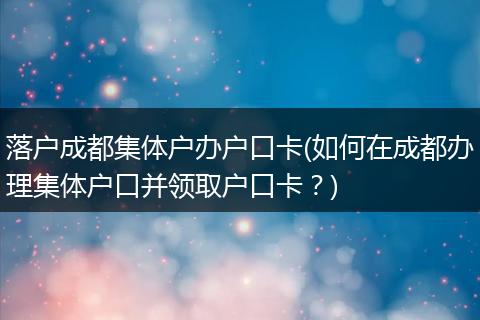 落户成都集体户办户口卡(如何在成都办理集体户口并领取户口卡？)