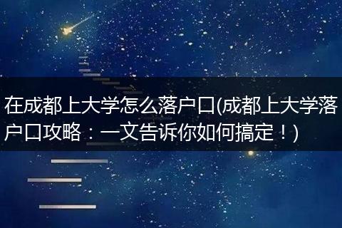 在成都上大学怎么落户口(成都上大学落户口攻略：一文告诉你如何搞定！)
