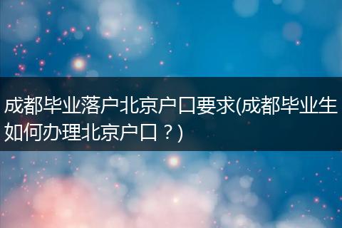 成都毕业落户北京户口要求(成都毕业生如何办理北京户口？)