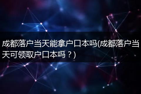 成都落户当天能拿户口本吗(成都落户当天可领取户口本吗？)