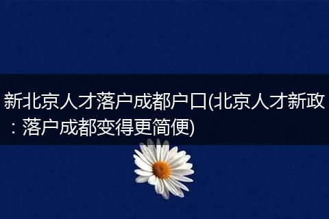 新北京人才落户成都户口(北京人才新政：落户成都变得更简便)