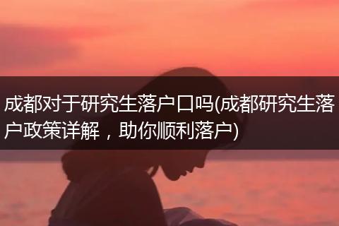 成都对于研究生落户口吗(成都研究生落户政策详解,助你顺利落户)