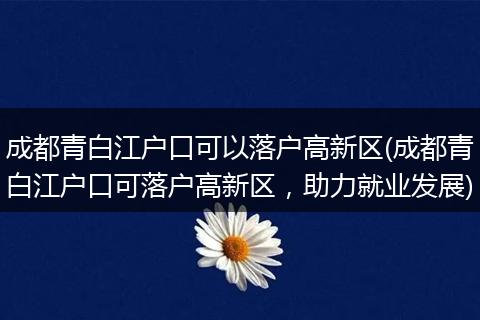 成都青白江户口可以落户高新区(成都青白江户口可落户高新区，助力就业发展)
