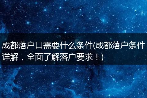 成都落户口需要什么条件(成都落户条件详解,全面了解落户要求!)