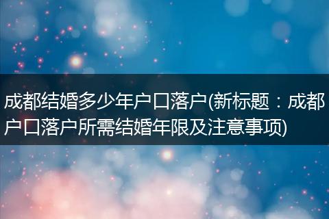 成都结婚多少年户口落户(新标题:成都户口落户所需结婚年限及注意事项)