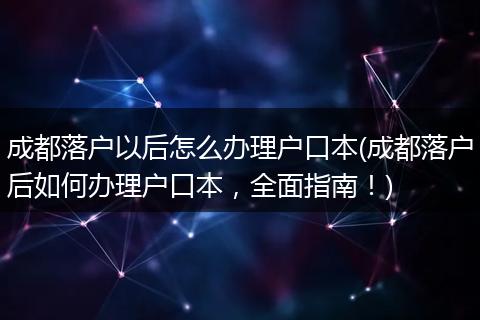 成都落户以后怎么办理户口本(成都落户后如何办理户口本，全面指南！)