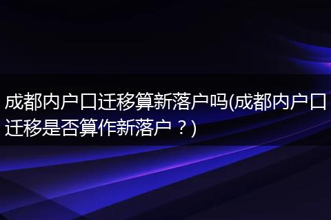 成都内户口迁移算新落户吗(成都内户口迁移是否算作新落户?)