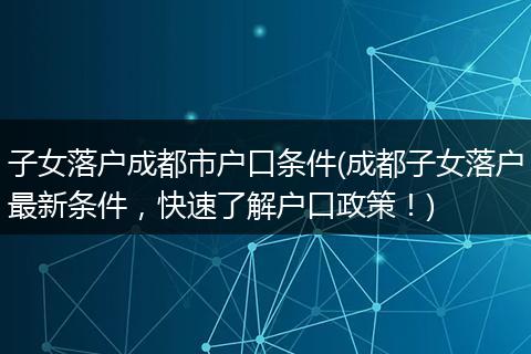 子女落户成都市户口条件(成都子女落户最新条件，快速了解户口政策！)