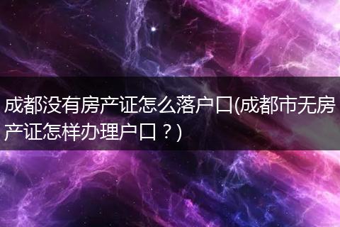 成都没有房产证怎么落户口(成都市无房产证怎样办理户口？)