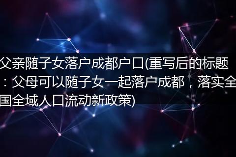父亲随子女落户成都户口(重写后的标题：父母可以随子女一起落户成都，落实全国全域人口流动新政策)
