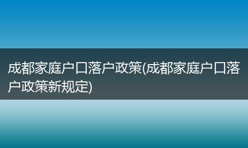 成都家庭户口落户政策(成都家庭户口落户政策新规定)