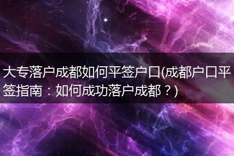 大专落户成都如何平签户口(成都户口平签指南:如何成功落户成都?)
