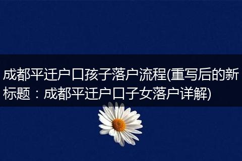 成都平迁户口孩子落户流程(重写后的新标题：成都平迁户口子女落户详解)