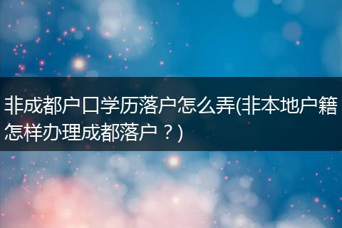 非成都户口学历落户怎么弄(非本地户籍怎样办理成都落户?)