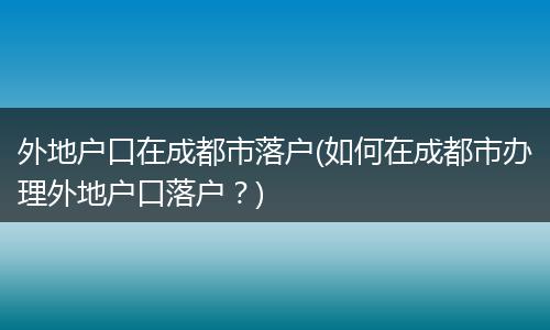 外地户口在成都市落户(如何在成都市办理外地户口落户？)