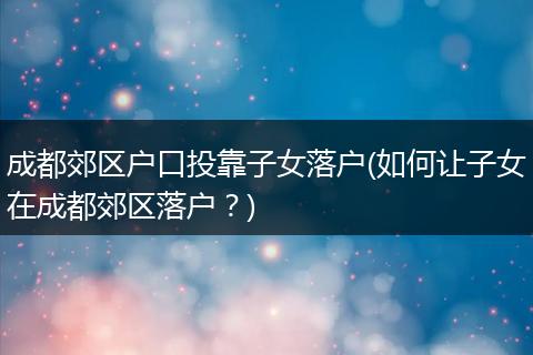 成都郊区户口投靠子女落户(如何让子女在成都郊区落户？)