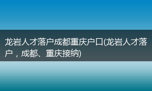 龙岩人才落户成都重庆户口(龙岩人才落户，成都、重庆接纳)