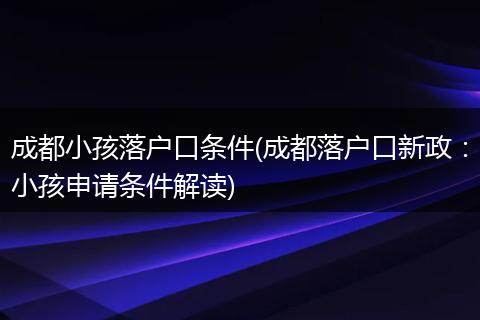 成都小孩落户口条件(成都落户口新政:小孩申请条件解读)