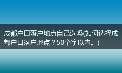 成都户口落户地点自己选吗(如何选择成都户口落户地点？50个字以内。)
